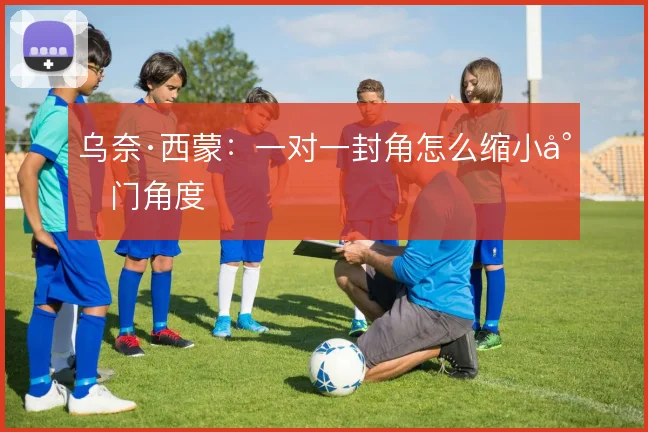 乌奈·西蒙:一对一封角怎么缩小射门角度