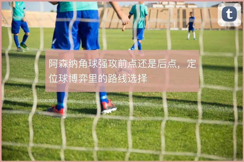 阿森纳角球强攻前点还是后点，定位球博弈里的路线选择