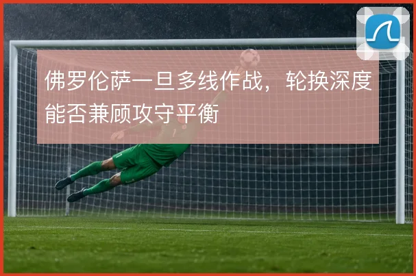 佛罗伦萨一旦多线作战,轮换深度能否兼顾攻守平衡