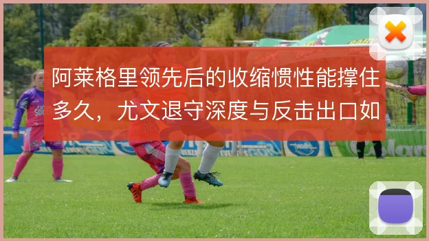 阿莱格里领先后的收缩惯性能撑住多久,尤文退守深度与反击出口如何平衡