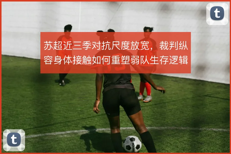 苏超近三季对抗尺度放宽,裁判纵容身体接触如何重塑弱队生存逻辑