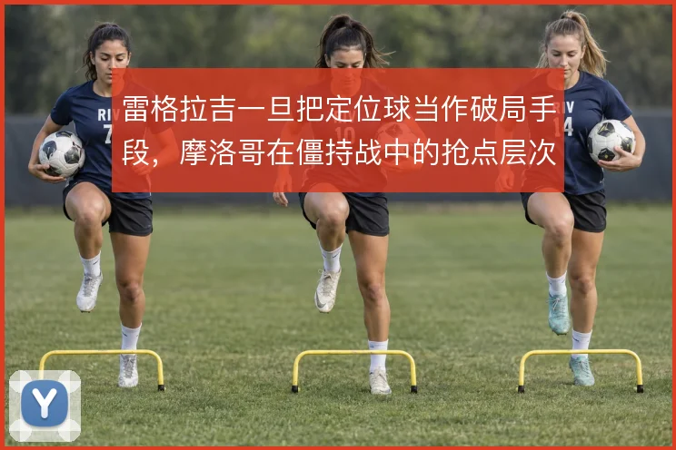 雷格拉吉一旦把定位球当作破局手段,摩洛哥在僵持战中的抢点层次就会放大