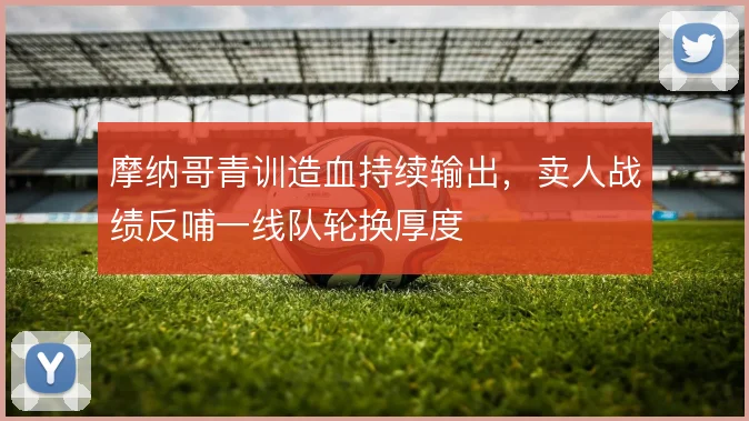 摩纳哥青训造血持续输出,卖人战绩反哺一线队轮换厚度