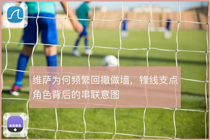 维萨为何频繁回撤做墙，锋线支点角色背后的串联意图