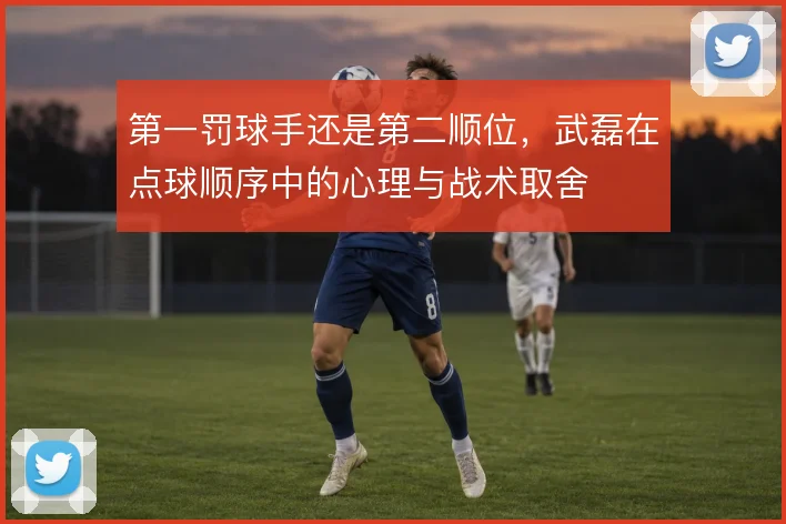 第一罚球手还是第二顺位,武磊在点球顺序中的心理与战术取舍