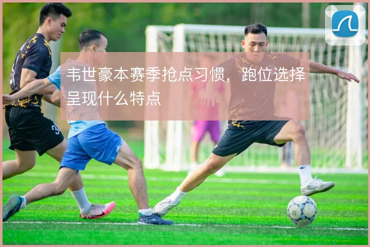 韦世豪本赛季抢点习惯,跑位选择呈现什么特点