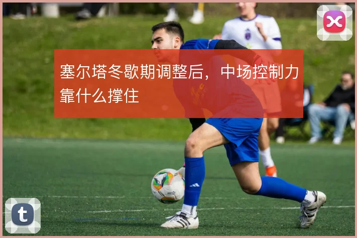 塞尔塔冬歇期调整后,中场控制力靠什么撑住