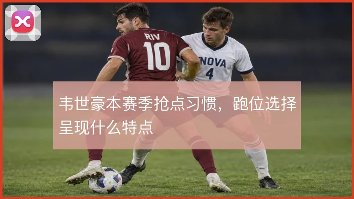 韦世豪本赛季抢点习惯,跑位选择呈现什么特点