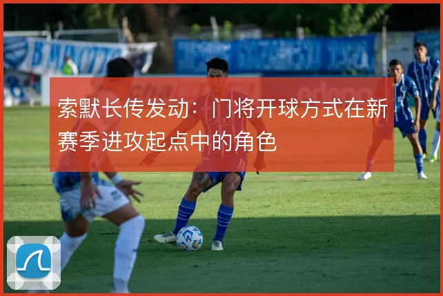 索默长传发动：门将开球方式在新赛季进攻起点中的角色