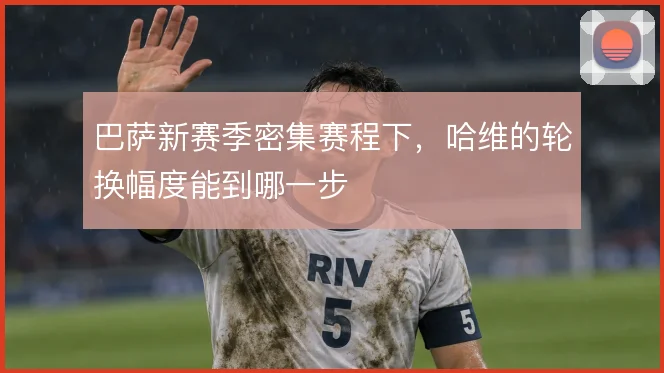 巴萨新赛季密集赛程下,哈维的轮换幅度能到哪一步
