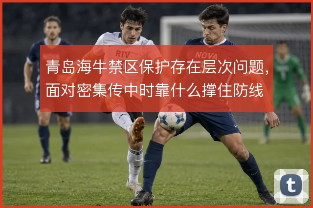 青岛海牛禁区保护存在层次问题,面对密集传中时靠什么撑住防线