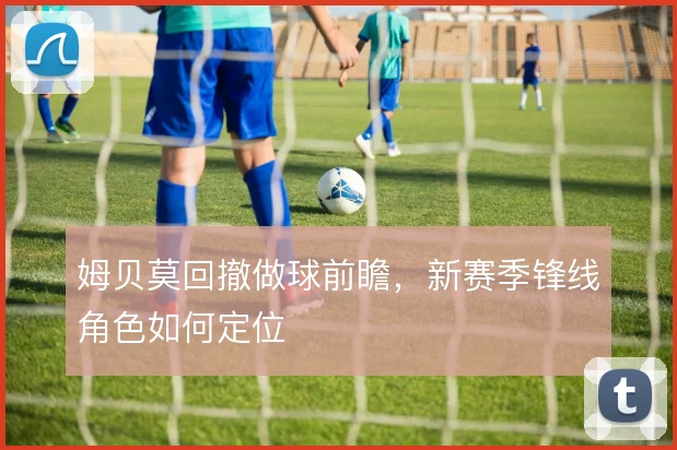 姆贝莫回撤做球前瞻，新赛季锋线角色如何定位