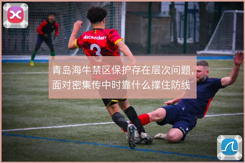 青岛海牛禁区保护存在层次问题,面对密集传中时靠什么撑住防线