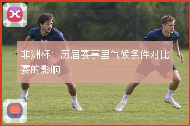 非洲杯:历届赛事里气候条件对比赛的影响