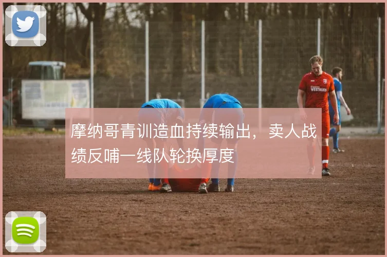 摩纳哥青训造血持续输出,卖人战绩反哺一线队轮换厚度