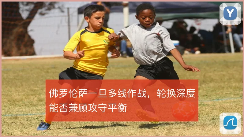佛罗伦萨一旦多线作战,轮换深度能否兼顾攻守平衡