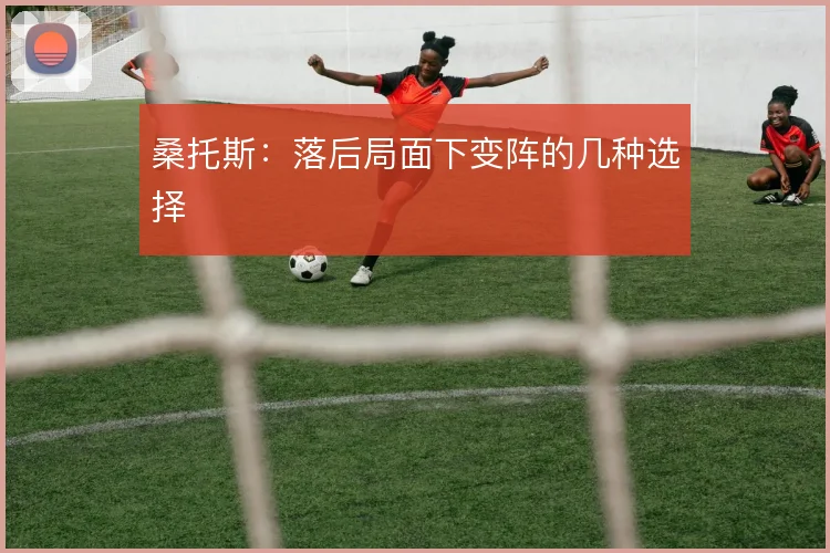 桑托斯：落后局面下变阵的几种选择