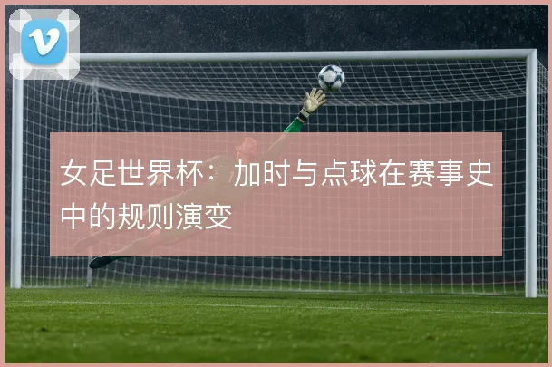 女足世界杯:加时与点球在赛事史中的规则演变