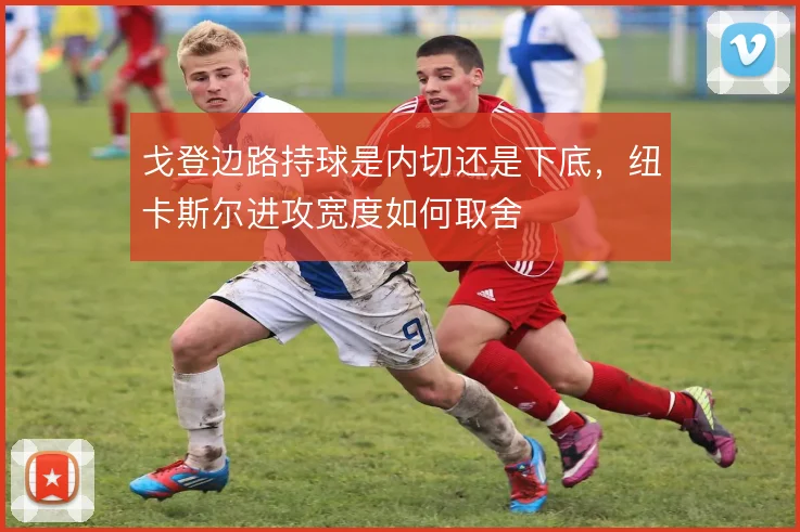 戈登边路持球是内切还是下底,纽卡斯尔进攻宽度如何取舍
