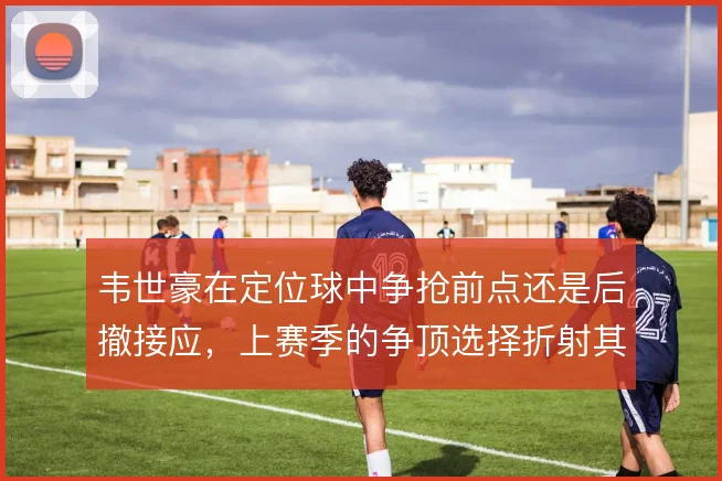 韦世豪在定位球中争抢前点还是后撤接应,上赛季的争顶选择折射其战术角色