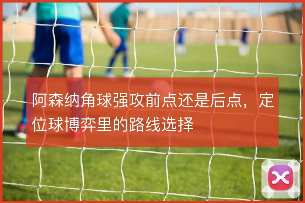 阿森纳角球强攻前点还是后点，定位球博弈里的路线选择