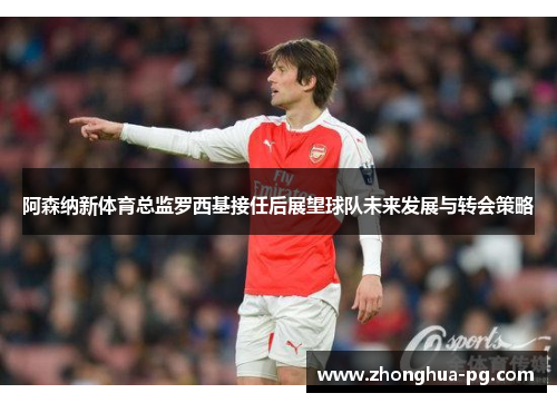 阿森纳新体育总监罗西基接任后展望球队未来发展与转会策略 阿森纳新体育总监罗西基接任后展望球队未来发展与转会策略