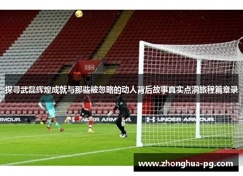 探寻武磊辉煌成就与那些被忽略的动人背后故事真实点滴旅程篇章录