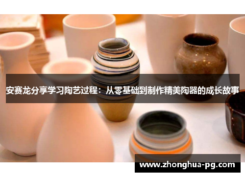 安赛龙分享学习陶艺过程：从零基础到制作精美陶器的成长故事