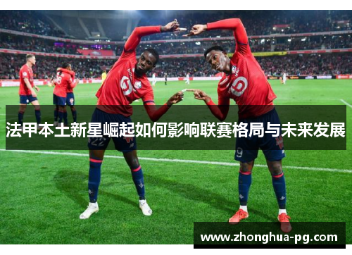 法甲本土新星崛起如何影响联赛格局与未来发展