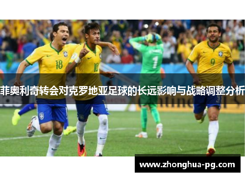 菲奥利奇转会对克罗地亚足球的长远影响与战略调整分析 菲奥利奇转会对克罗地亚足球的长远影响与战略调整分析