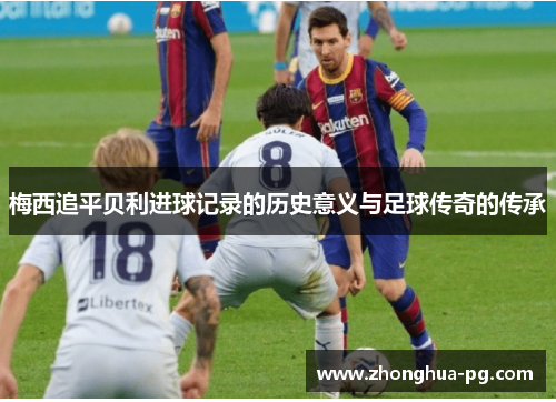 梅西追平贝利进球记录的历史意义与足球传奇的传承